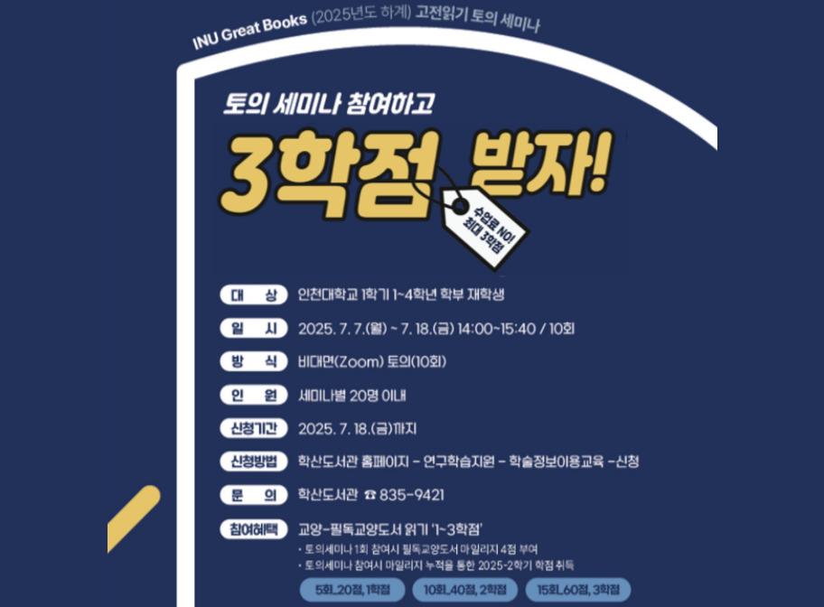 INU Great Books(2025년도 하계) 고전읽기 토의 세미나 토의세미나 참여하고 3학점 받자! 대상 인천대학교 1학기 1~4학년 학부 재학생 일시 2025. 7. 7.(월)~7.18.(금) 14:00~15:40 / 10회 방식 비대면(zoom) 토의(10회) 인원 세미나별 20명 이내 신청기간 2025. 7. 18.(금)까지 신청방법 학산도서관 홈페이지-연구학습지원-학술정보이용교육-신청 문의 학산도서관 835-9421 참여혜택 교양-필독교양도서 읽기 '1~3학점' 토의세미나 1회 참여시 필독교양도서 마일리지 4점 부여 토의세미나 참여시 마일리지 누적을 통한 2025-2학기 학점 취득 5회_20점,1학점 10회_40점,2학점 15회_60점,3학점